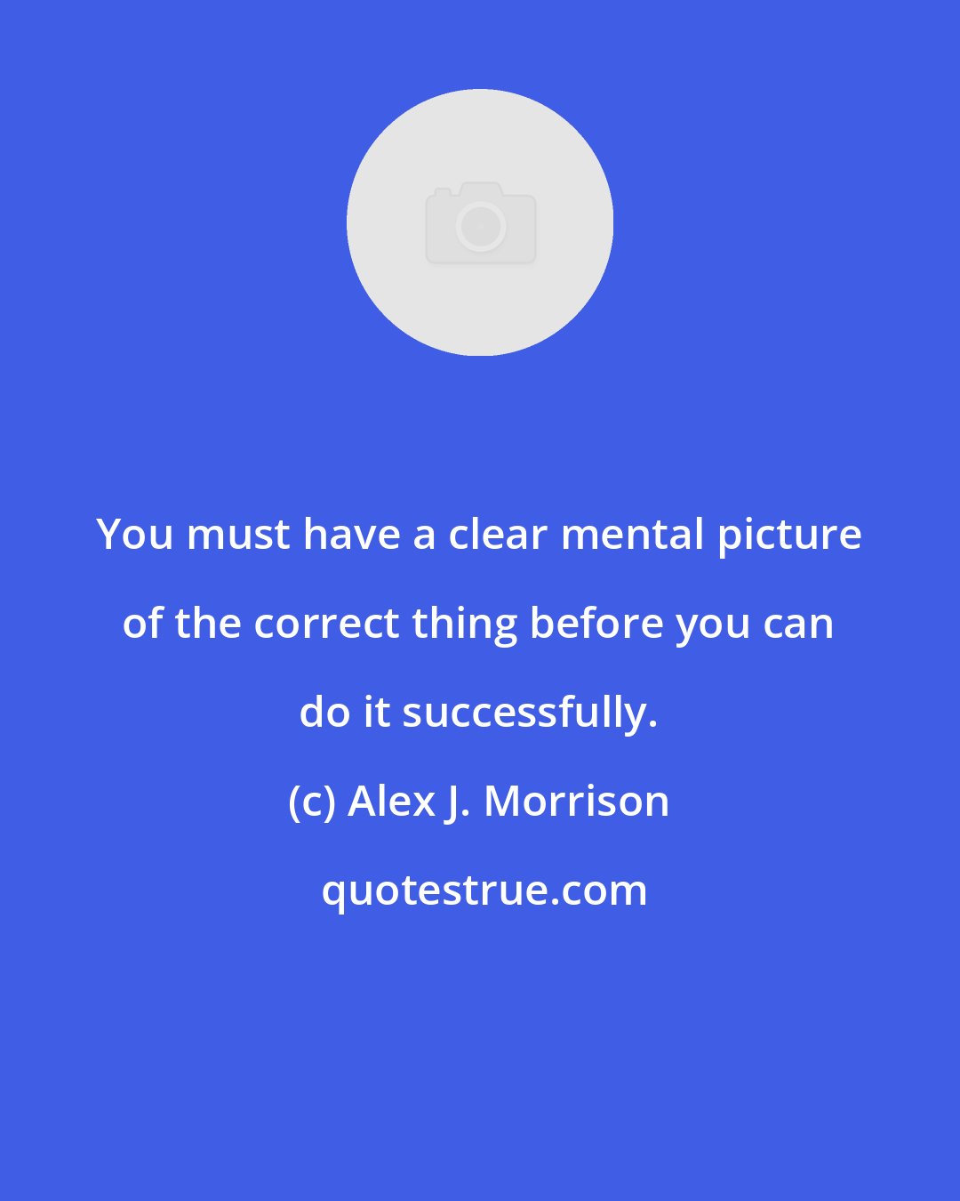 Alex J. Morrison: You must have a clear mental picture of the correct thing before you can do it successfully.