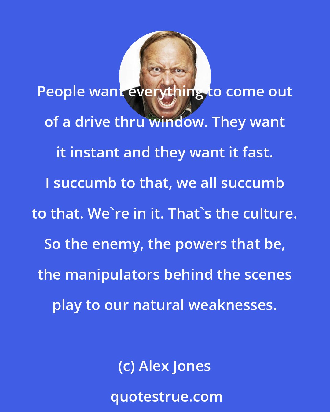 Alex Jones: People want everything to come out of a drive thru window. They want it instant and they want it fast. I succumb to that, we all succumb to that. We're in it. That's the culture. So the enemy, the powers that be, the manipulators behind the scenes play to our natural weaknesses.