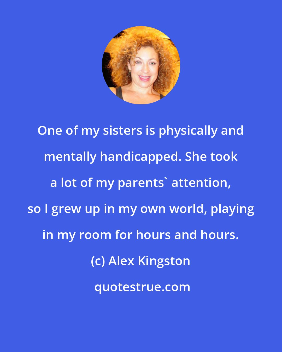 Alex Kingston: One of my sisters is physically and mentally handicapped. She took a lot of my parents' attention, so I grew up in my own world, playing in my room for hours and hours.