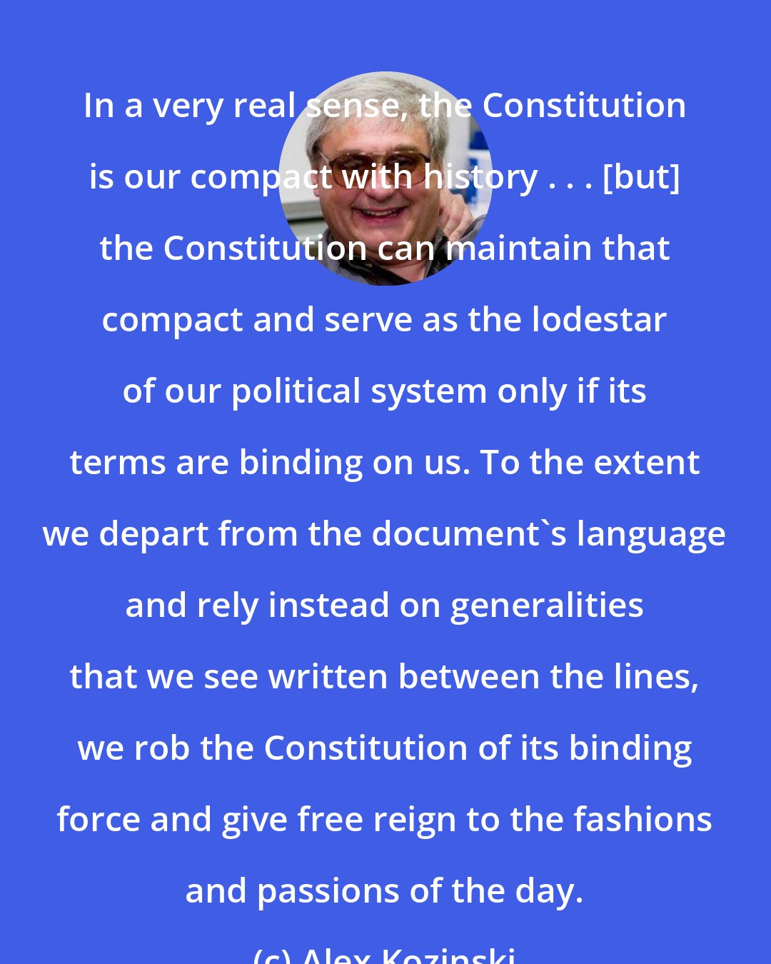 Alex Kozinski: In a very real sense, the Constitution is our compact with history . . . [but] the Constitution can maintain that compact and serve as the lodestar of our political system only if its terms are binding on us. To the extent we depart from the document's language and rely instead on generalities that we see written between the lines, we rob the Constitution of its binding force and give free reign to the fashions and passions of the day.