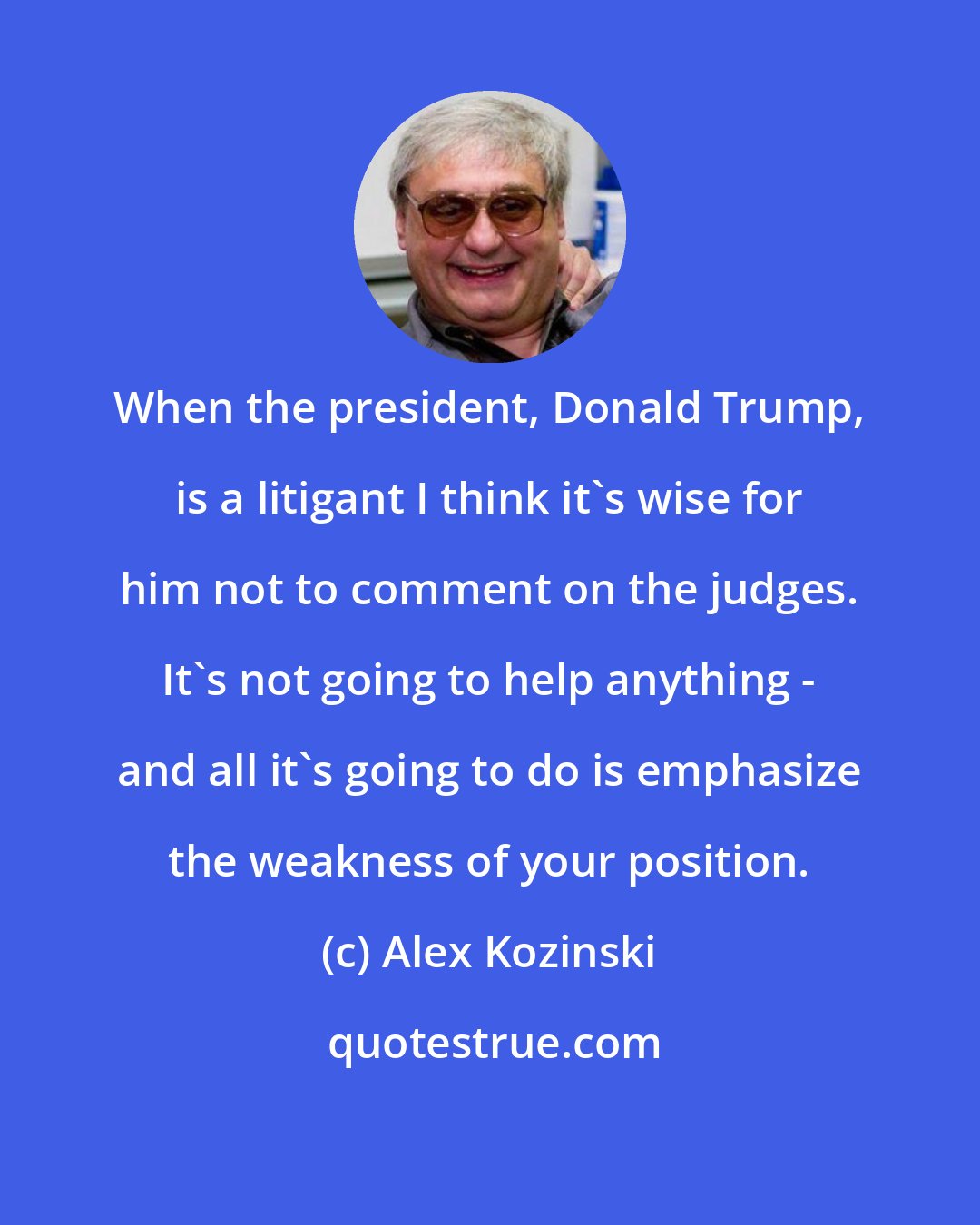 Alex Kozinski: When the president, Donald Trump, is a litigant I think it's wise for him not to comment on the judges. It's not going to help anything - and all it's going to do is emphasize the weakness of your position.