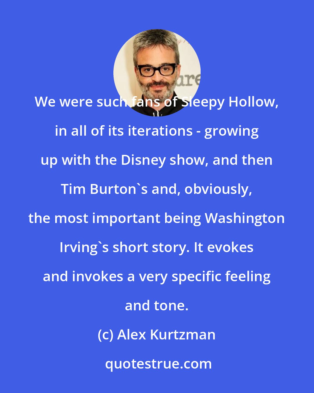 Alex Kurtzman: We were such fans of Sleepy Hollow, in all of its iterations - growing up with the Disney show, and then Tim Burton's and, obviously, the most important being Washington Irving's short story. It evokes and invokes a very specific feeling and tone.