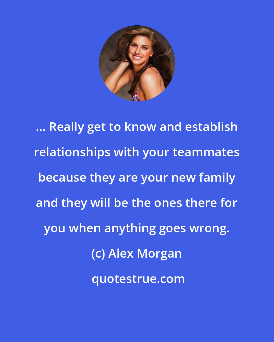Alex Morgan: ... Really get to know and establish relationships with your teammates because they are your new family and they will be the ones there for you when anything goes wrong.