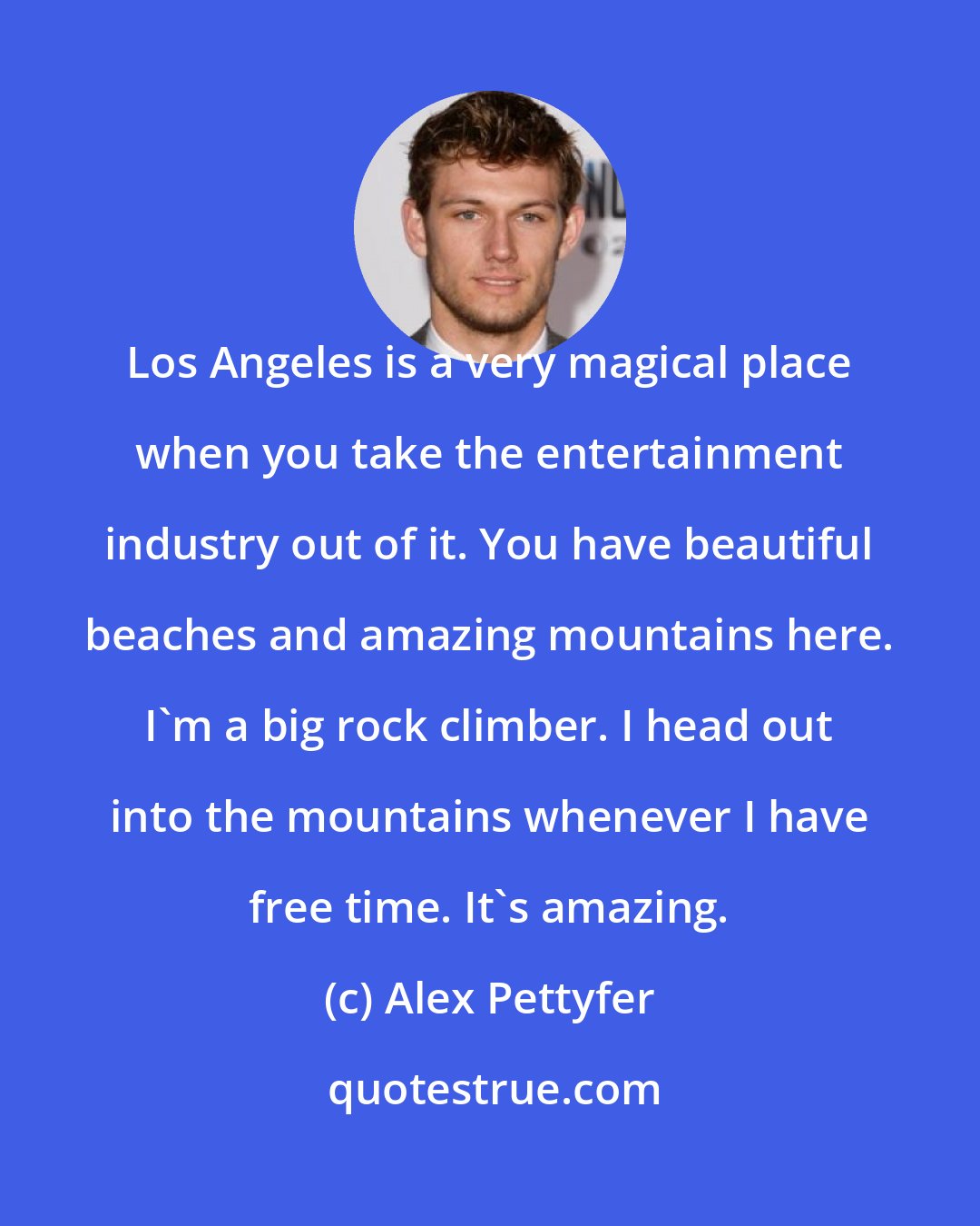 Alex Pettyfer: Los Angeles is a very magical place when you take the entertainment industry out of it. You have beautiful beaches and amazing mountains here. I'm a big rock climber. I head out into the mountains whenever I have free time. It's amazing.