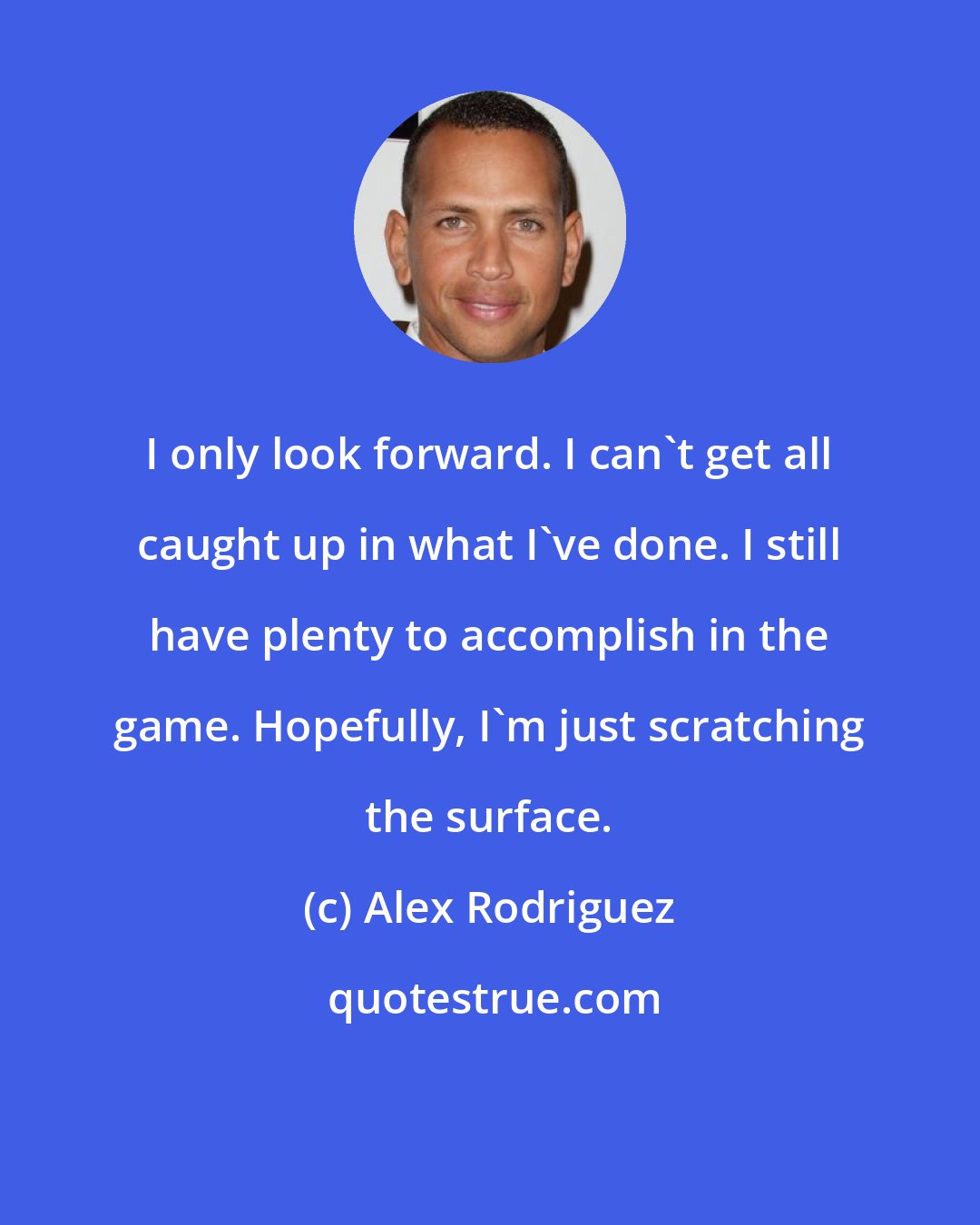 Alex Rodriguez: I only look forward. I can't get all caught up in what I've done. I still have plenty to accomplish in the game. Hopefully, I'm just scratching the surface.