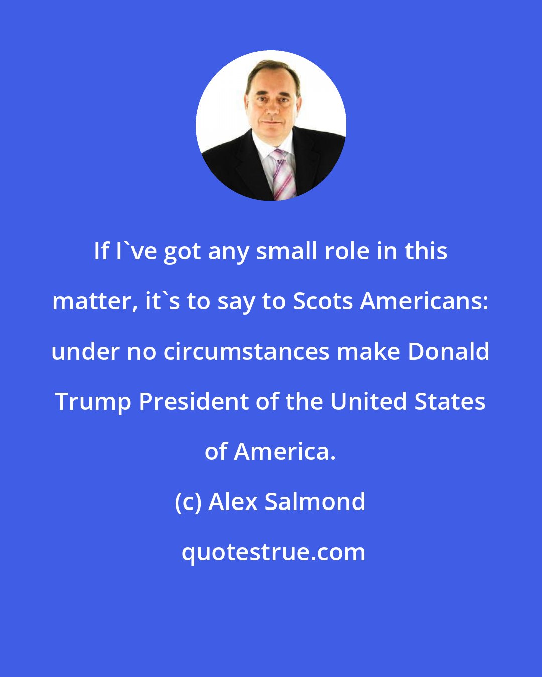 Alex Salmond: If I've got any small role in this matter, it's to say to Scots Americans: under no circumstances make Donald Trump President of the United States of America.