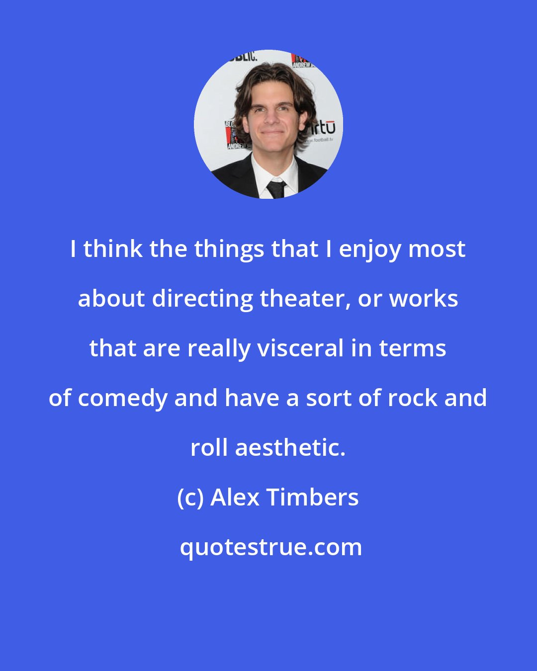 Alex Timbers: I think the things that I enjoy most about directing theater, or works that are really visceral in terms of comedy and have a sort of rock and roll aesthetic.