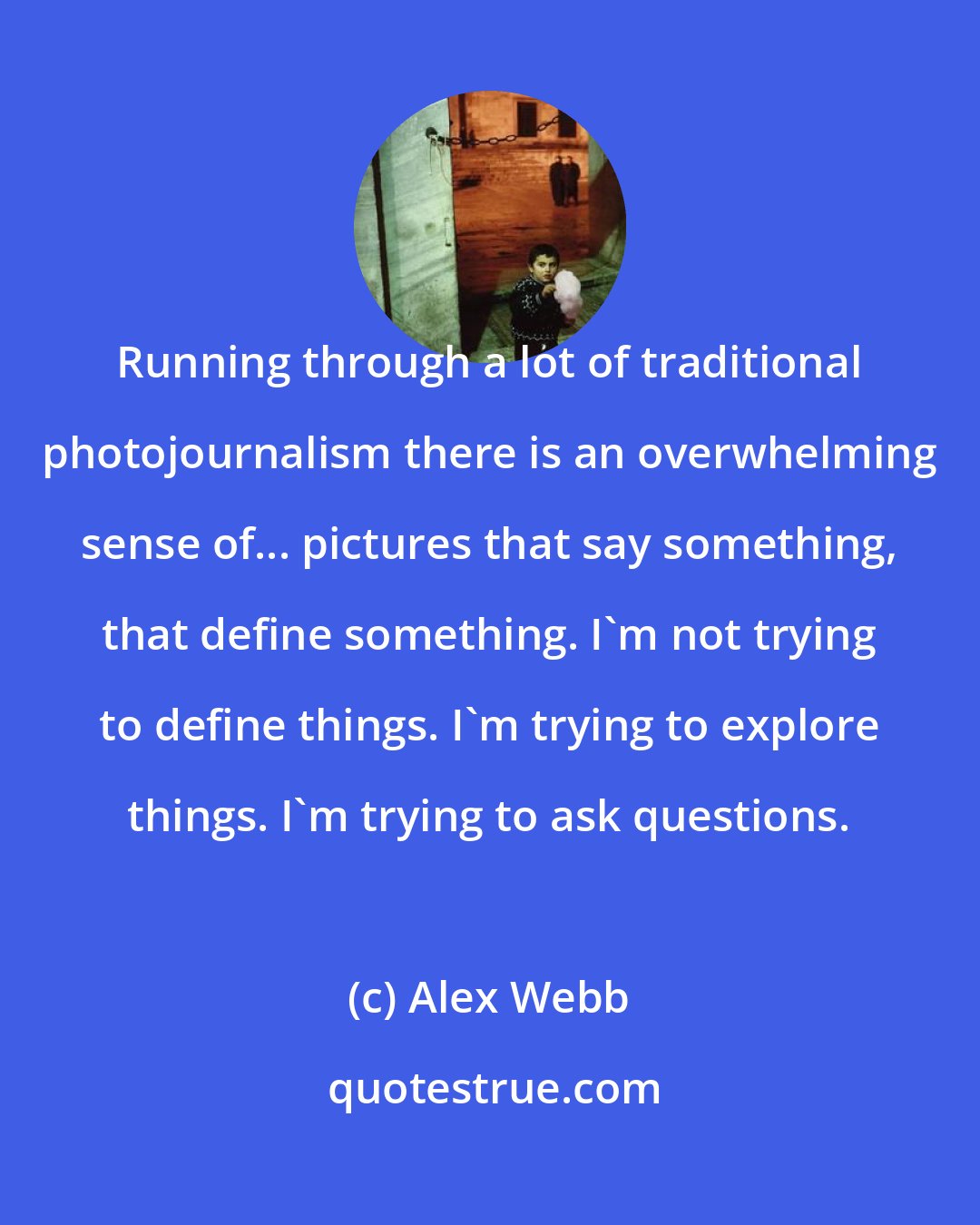 Alex Webb: Running through a lot of traditional photojournalism there is an overwhelming sense of... pictures that say something, that define something. I'm not trying to define things. I'm trying to explore things. I'm trying to ask questions.