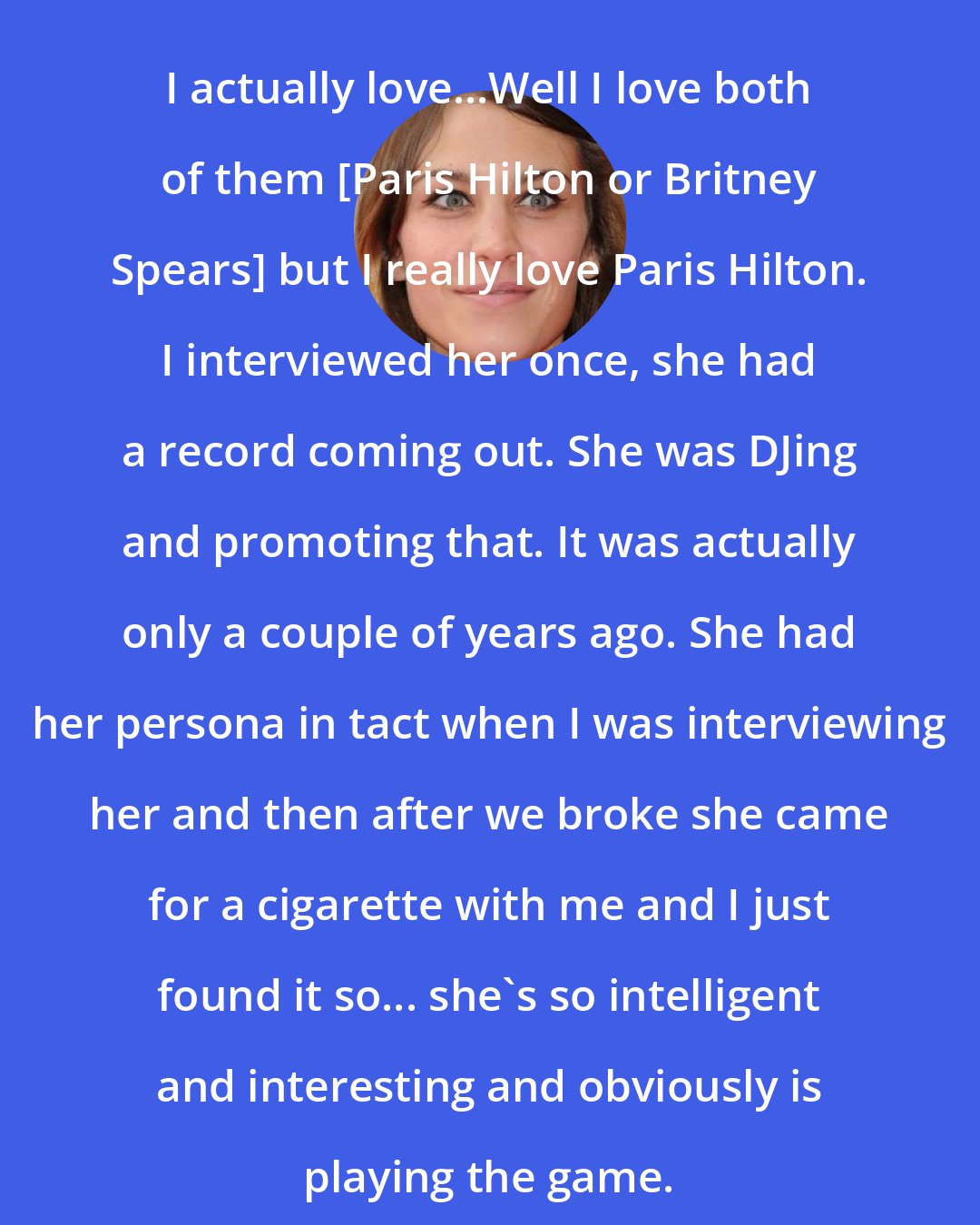 Alexa Chung: I actually love...Well I love both of them [Paris Hilton or Britney Spears] but I really love Paris Hilton. I interviewed her once, she had a record coming out. She was DJing and promoting that. It was actually only a couple of years ago. She had her persona in tact when I was interviewing her and then after we broke she came for a cigarette with me and I just found it so... she's so intelligent and interesting and obviously is playing the game.