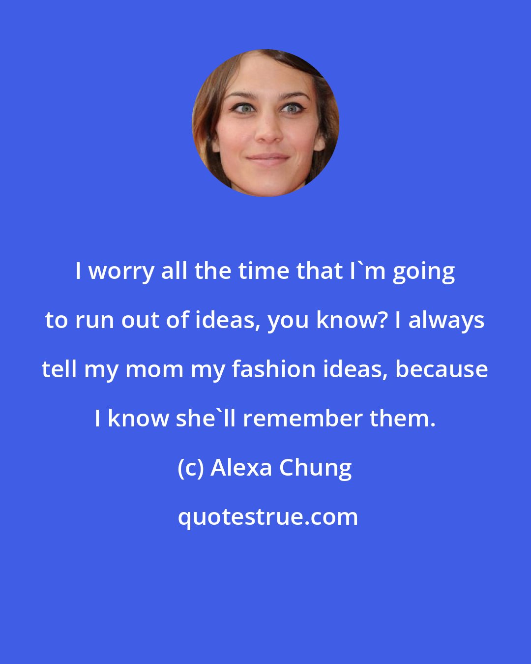 Alexa Chung: I worry all the time that I'm going to run out of ideas, you know? I always tell my mom my fashion ideas, because I know she'll remember them.