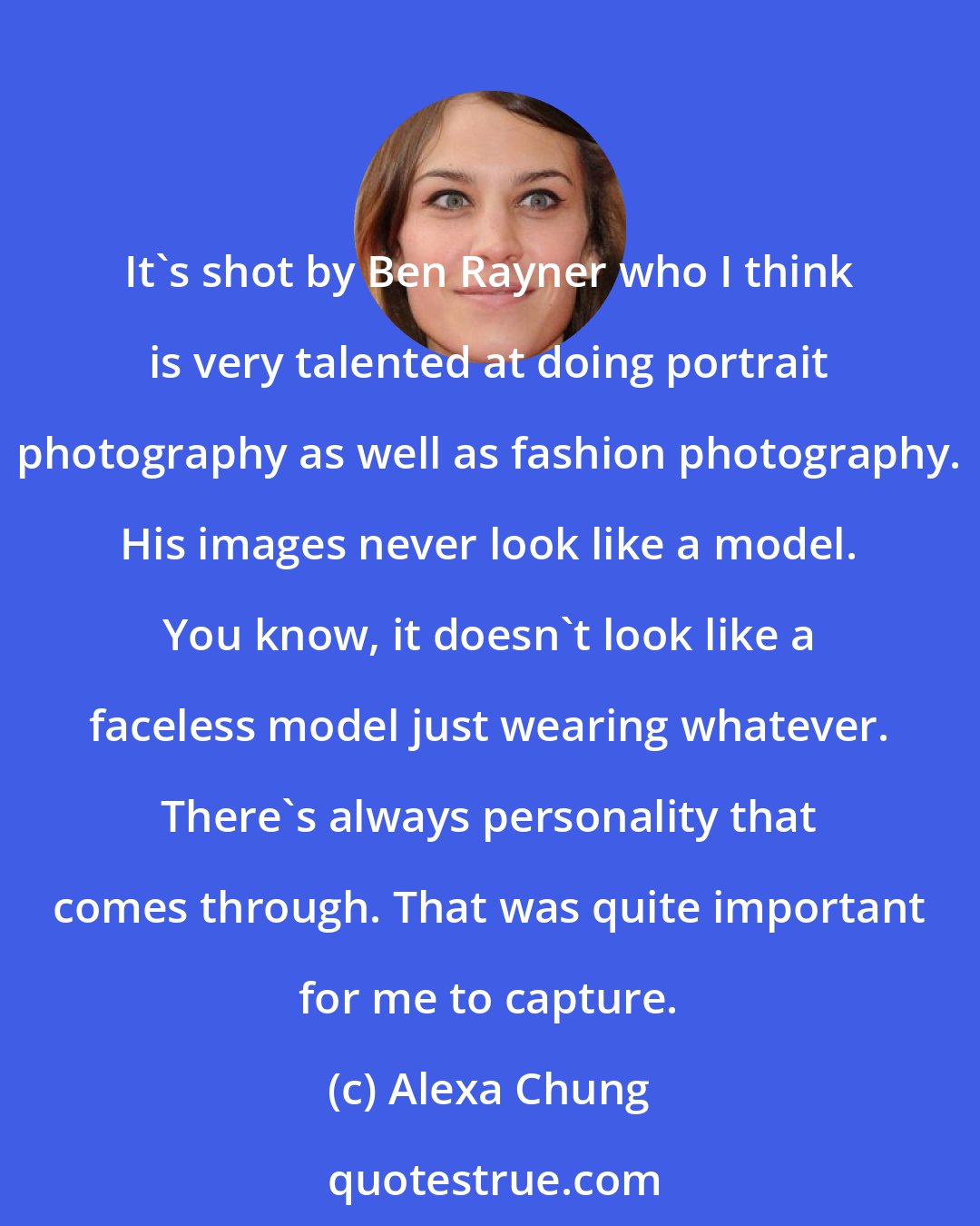 Alexa Chung: It's shot by Ben Rayner who I think is very talented at doing portrait photography as well as fashion photography. His images never look like a model. You know, it doesn't look like a faceless model just wearing whatever. There's always personality that comes through. That was quite important for me to capture.