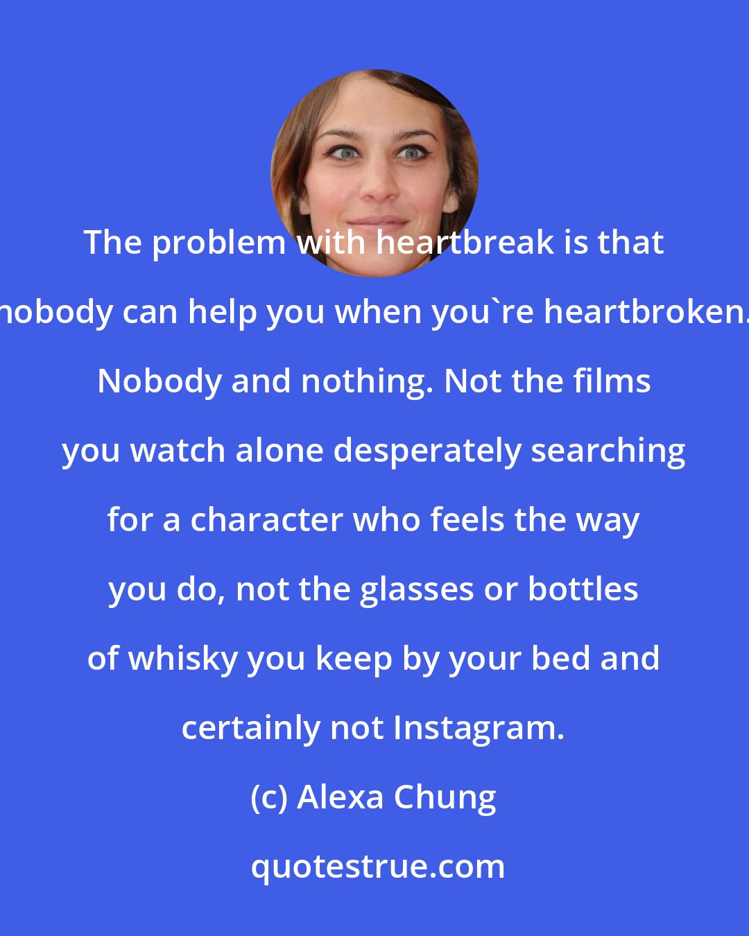 Alexa Chung: The problem with heartbreak is that nobody can help you when you're heartbroken. Nobody and nothing. Not the films you watch alone desperately searching for a character who feels the way you do, not the glasses or bottles of whisky you keep by your bed and certainly not Instagram.