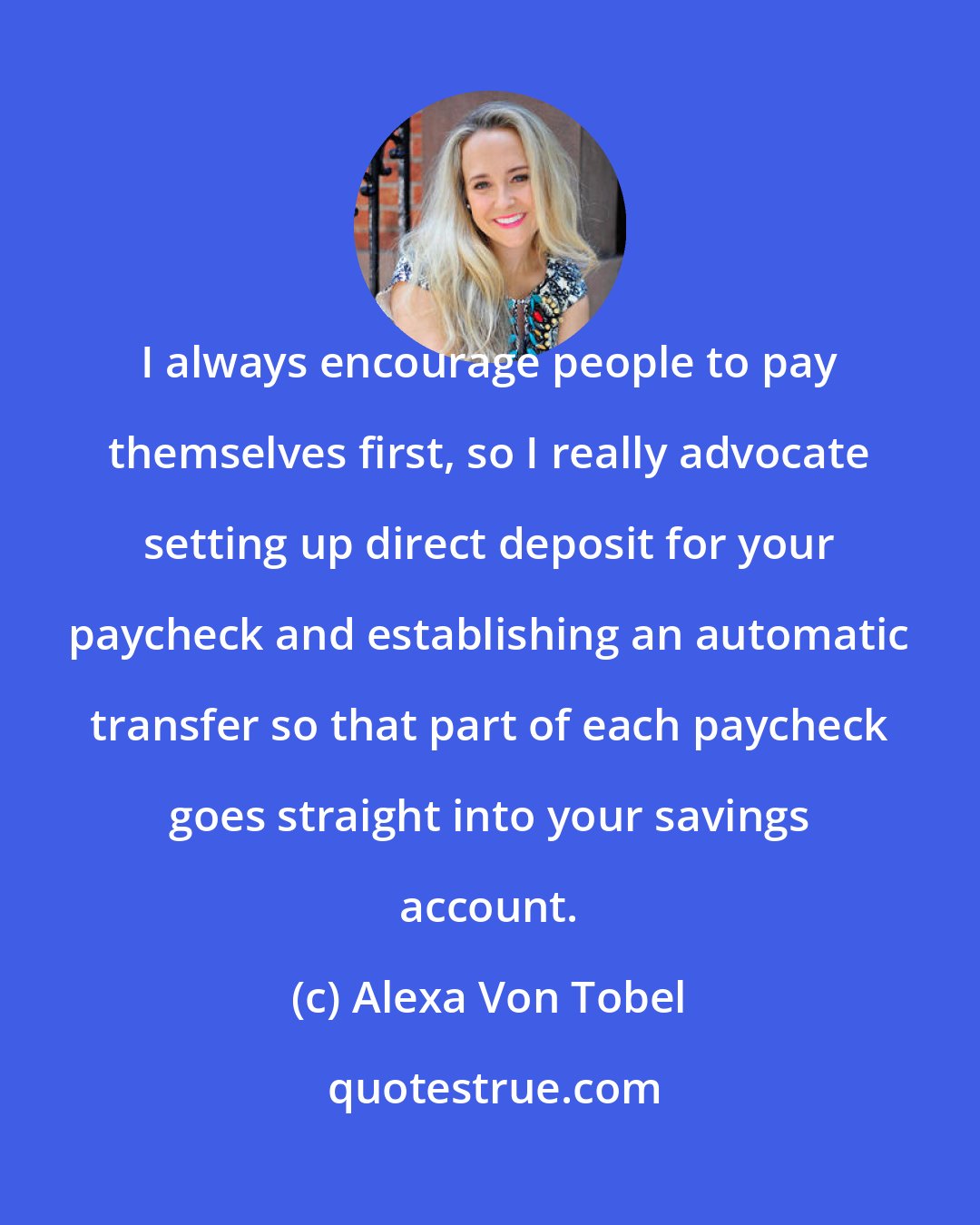 Alexa Von Tobel: I always encourage people to pay themselves first, so I really advocate setting up direct deposit for your paycheck and establishing an automatic transfer so that part of each paycheck goes straight into your savings account.