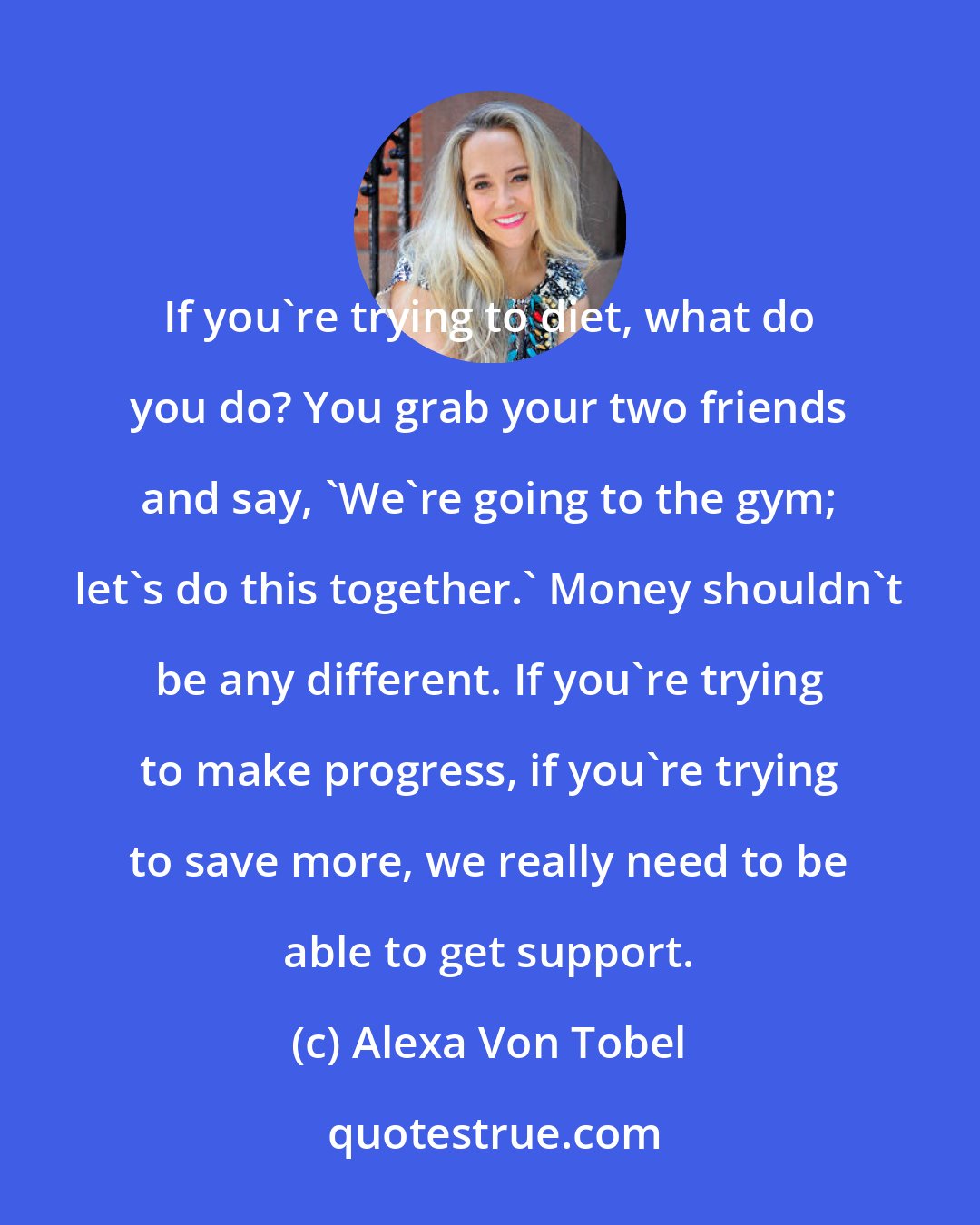 Alexa Von Tobel: If you're trying to diet, what do you do? You grab your two friends and say, 'We're going to the gym; let's do this together.' Money shouldn't be any different. If you're trying to make progress, if you're trying to save more, we really need to be able to get support.