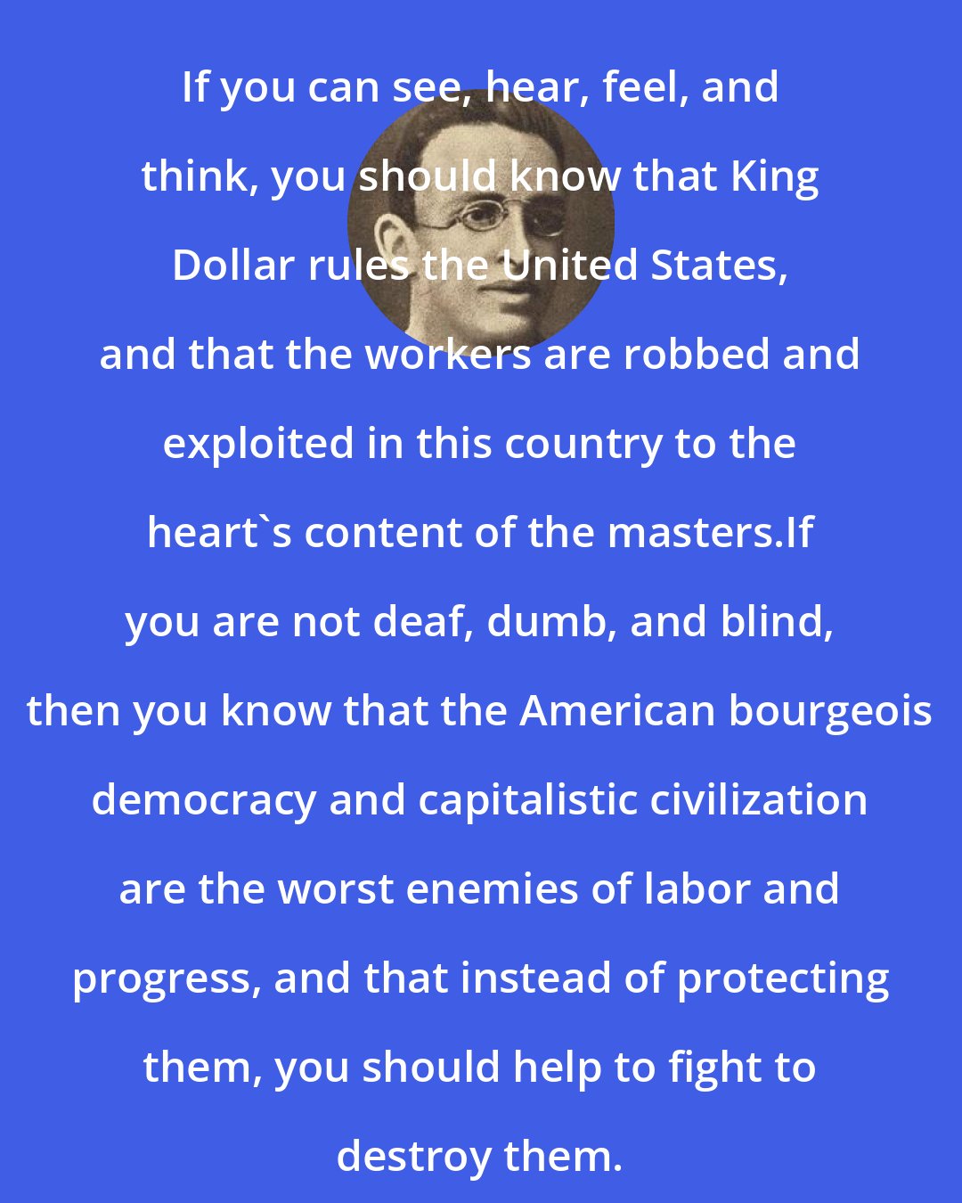 Alexander Berkman: If you can see, hear, feel, and think, you should know that King Dollar rules the United States, and that the workers are robbed and exploited in this country to the heart's content of the masters.If you are not deaf, dumb, and blind, then you know that the American bourgeois democracy and capitalistic civilization are the worst enemies of labor and progress, and that instead of protecting them, you should help to fight to destroy them.