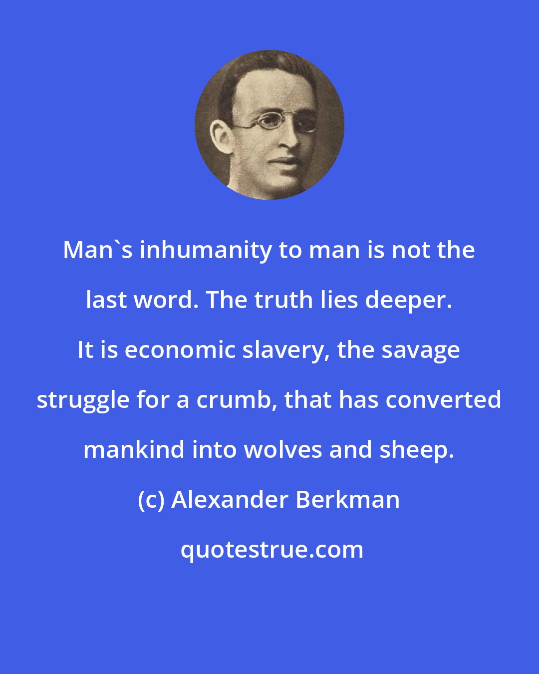 Alexander Berkman: Man's inhumanity to man is not the last word. The truth lies deeper. It is economic slavery, the savage struggle for a crumb, that has converted mankind into wolves and sheep.