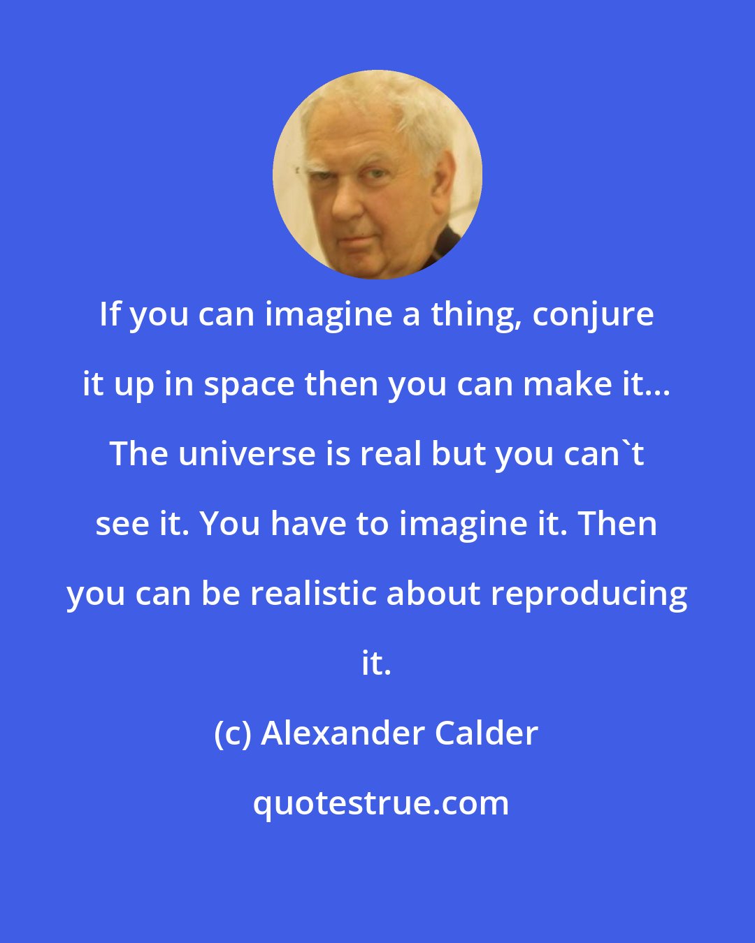 Alexander Calder: If you can imagine a thing, conjure it up in space then you can make it... The universe is real but you can't see it. You have to imagine it. Then you can be realistic about reproducing it.