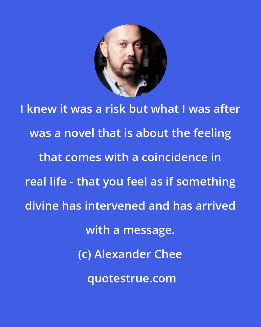 Alexander Chee: I knew it was a risk but what I was after was a novel that is about the feeling that comes with a coincidence in real life - that you feel as if something divine has intervened and has arrived with a message.