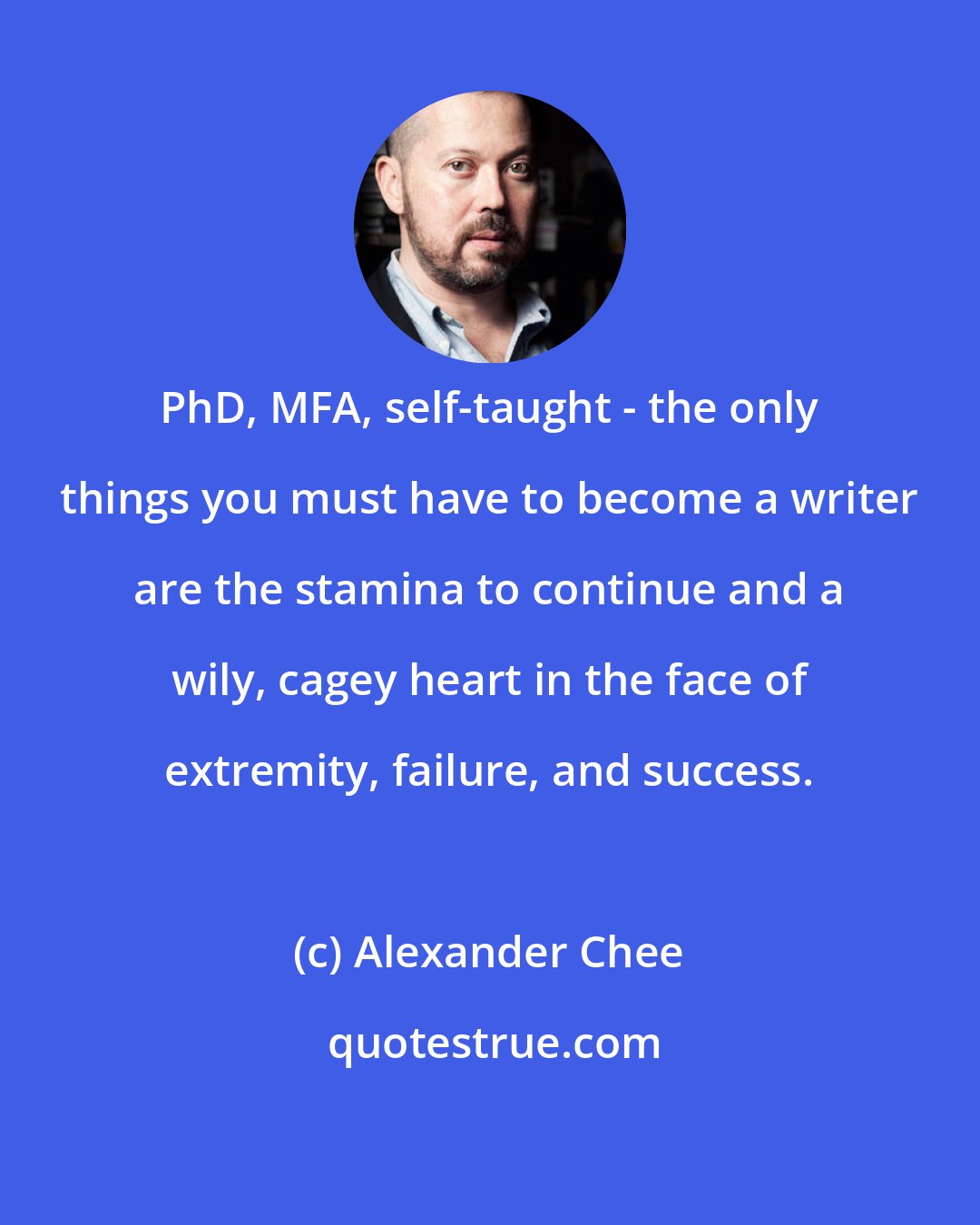 Alexander Chee: PhD, MFA, self-taught - the only things you must have to become a writer are the stamina to continue and a wily, cagey heart in the face of extremity, failure, and success.