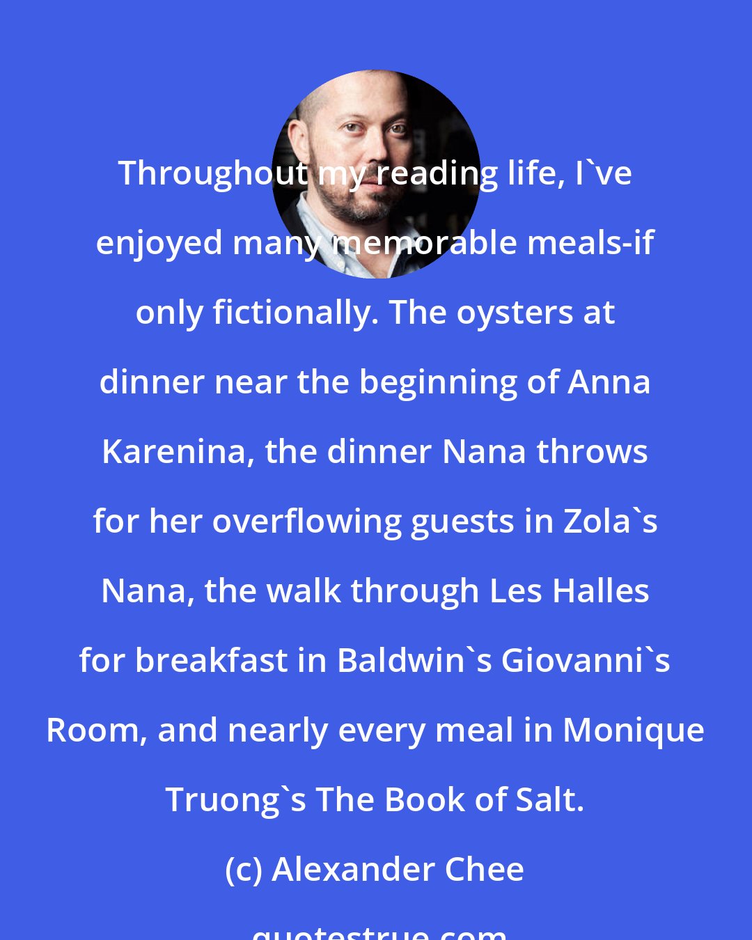 Alexander Chee: Throughout my reading life, I've enjoyed many memorable meals-if only fictionally. The oysters at dinner near the beginning of Anna Karenina, the dinner Nana throws for her overflowing guests in Zola's Nana, the walk through Les Halles for breakfast in Baldwin's Giovanni's Room, and nearly every meal in Monique Truong's The Book of Salt.