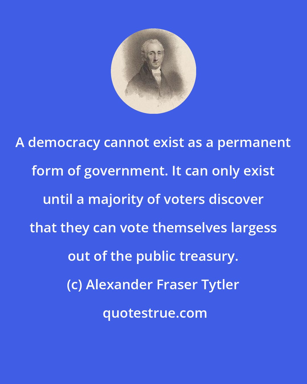 Alexander Fraser Tytler: A democracy cannot exist as a permanent form of government. It can only exist until a majority of voters discover that they can vote themselves largess out of the public treasury.