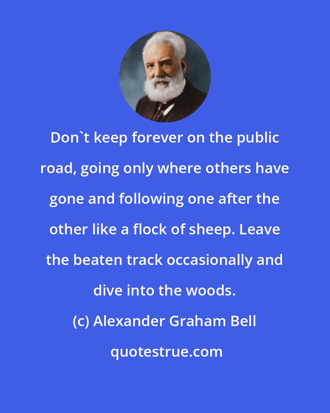 Alexander Graham Bell: Don't keep forever on the public road, going only where others have gone and following one after the other like a flock of sheep. Leave the beaten track occasionally and dive into the woods.