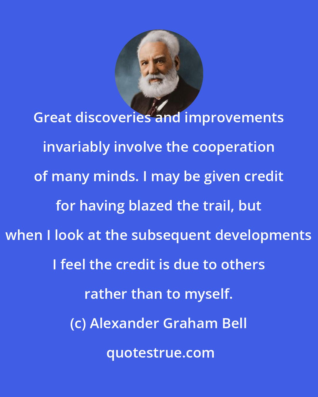 Alexander Graham Bell: Great discoveries and improvements invariably involve the cooperation of many minds. I may be given credit for having blazed the trail, but when I look at the subsequent developments I feel the credit is due to others rather than to myself.