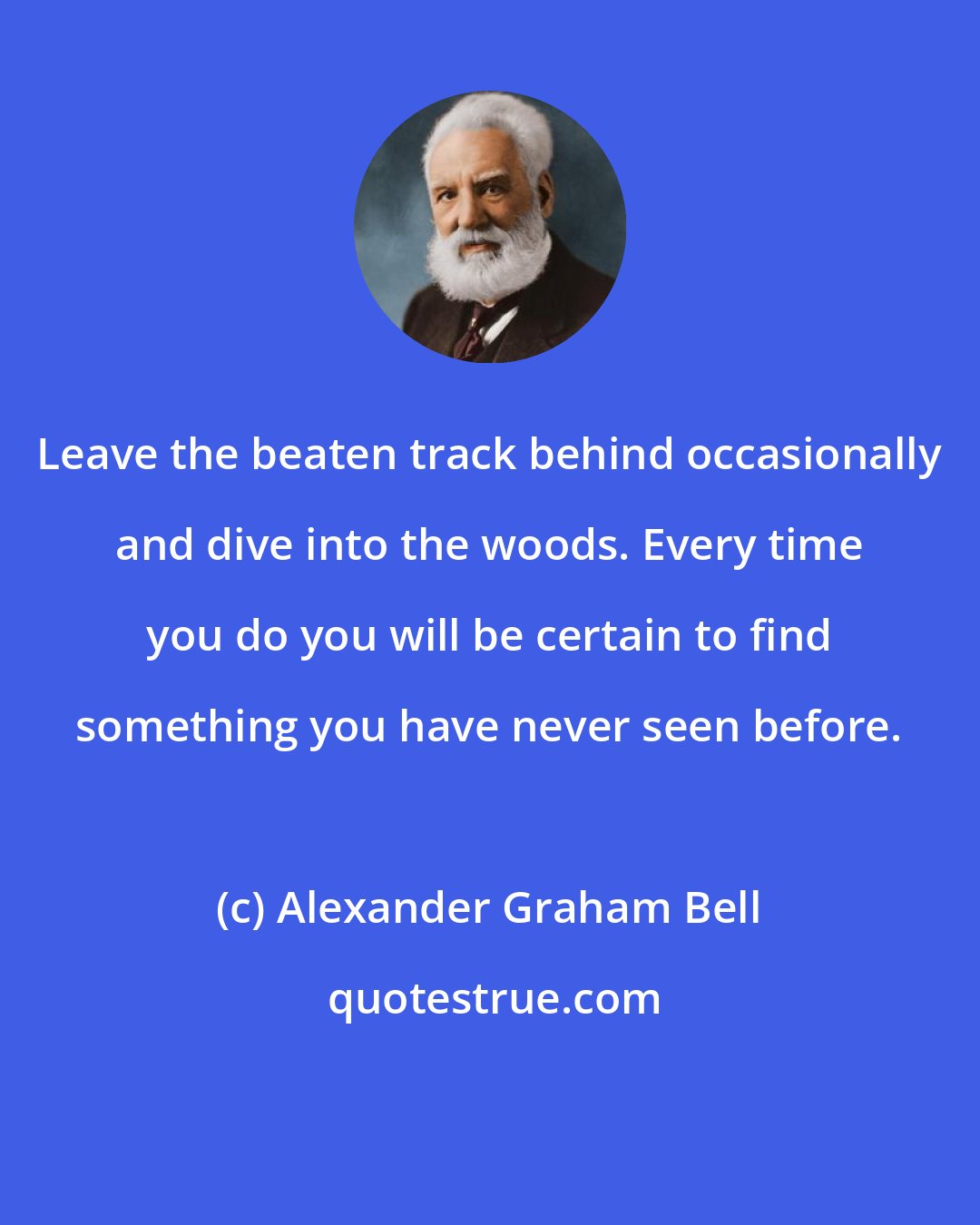 Alexander Graham Bell: Leave the beaten track behind occasionally and dive into the woods. Every time you do you will be certain to find something you have never seen before.
