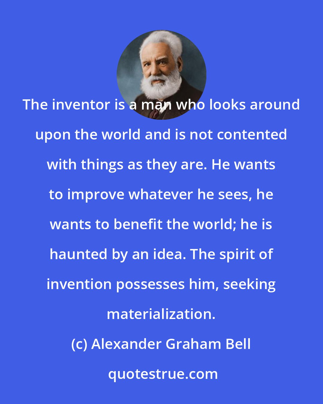 Alexander Graham Bell: The inventor is a man who looks around upon the world and is not contented with things as they are. He wants to improve whatever he sees, he wants to benefit the world; he is haunted by an idea. The spirit of invention possesses him, seeking materialization.