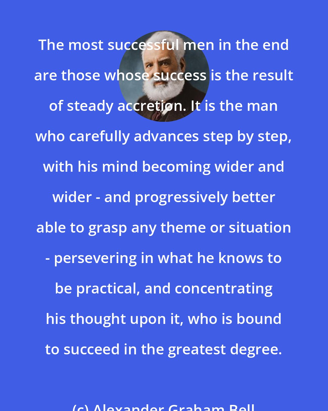 Alexander Graham Bell: The most successful men in the end are those whose success is the result of steady accretion. It is the man who carefully advances step by step, with his mind becoming wider and wider - and progressively better able to grasp any theme or situation - persevering in what he knows to be practical, and concentrating his thought upon it, who is bound to succeed in the greatest degree.