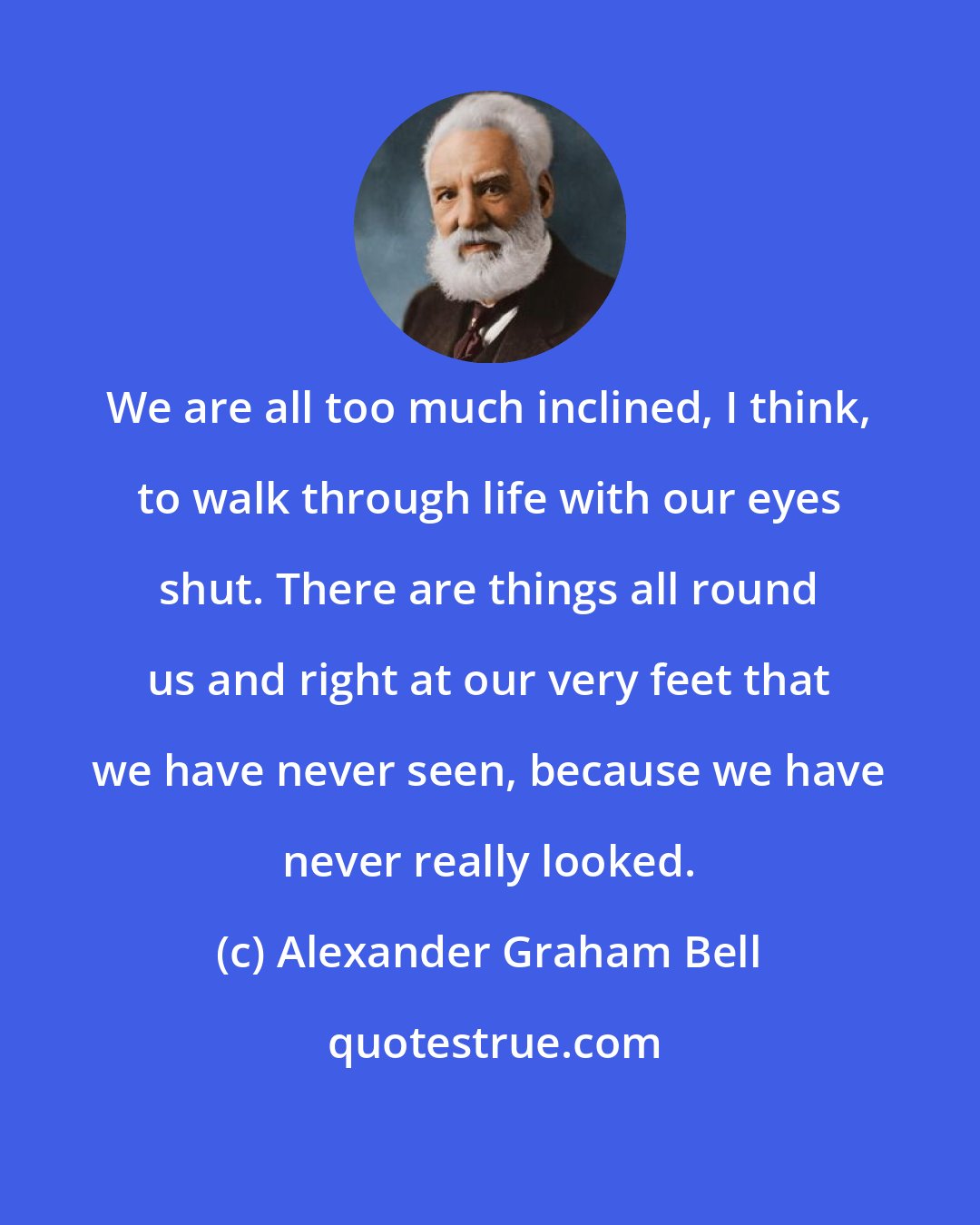 Alexander Graham Bell: We are all too much inclined, I think, to walk through life with our eyes shut. There are things all round us and right at our very feet that we have never seen, because we have never really looked.