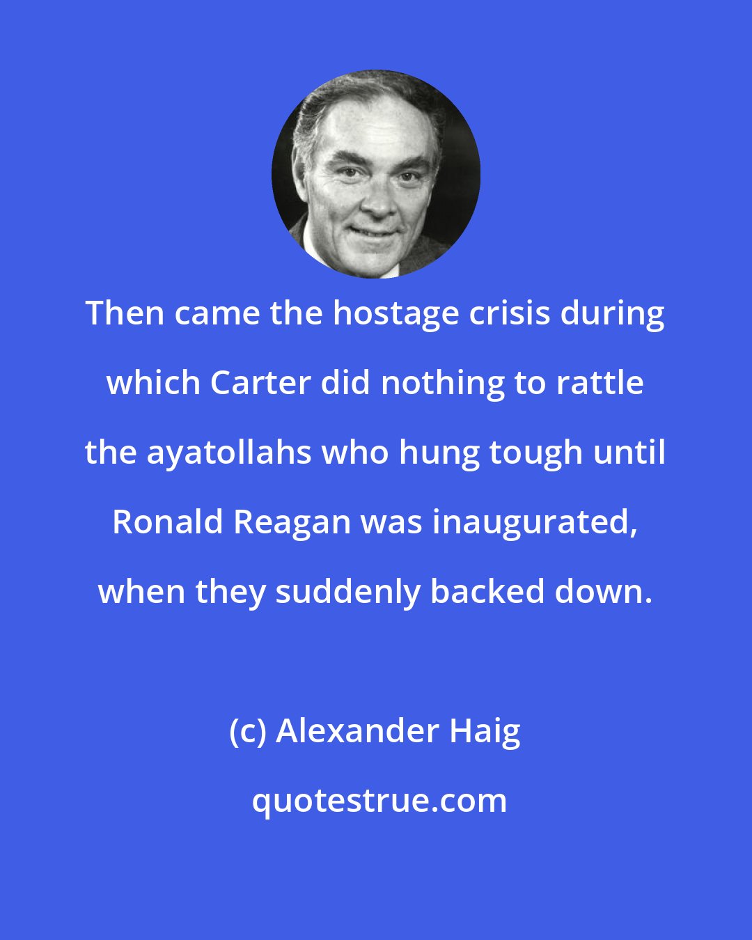 Alexander Haig: Then came the hostage crisis during which Carter did nothing to rattle the ayatollahs who hung tough until Ronald Reagan was inaugurated, when they suddenly backed down.
