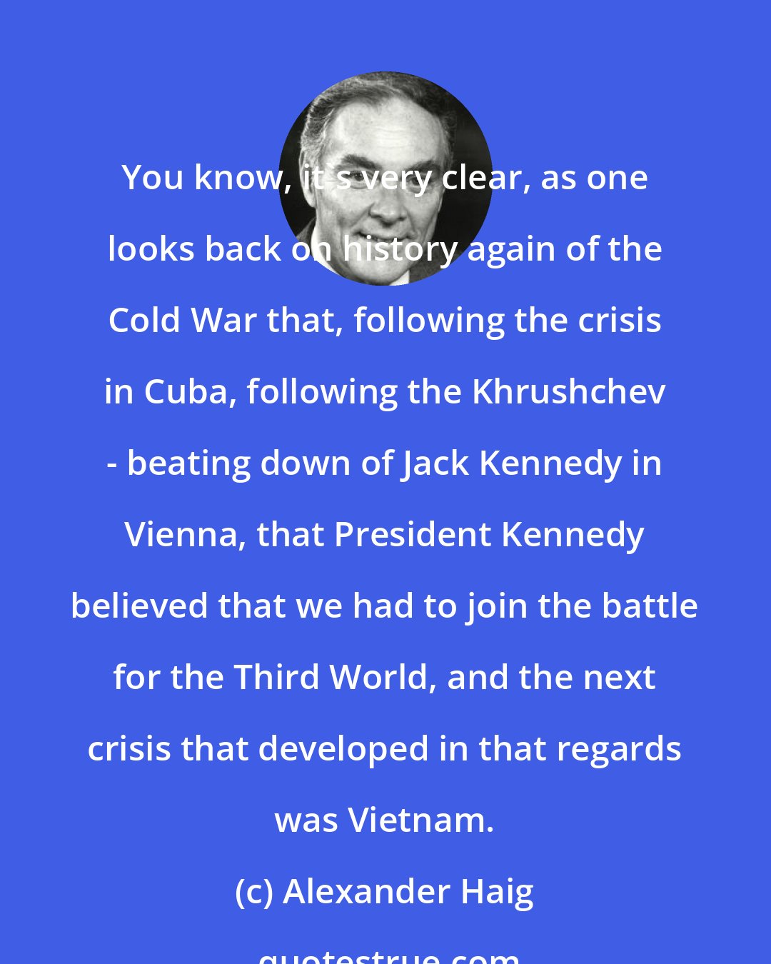Alexander Haig: You know, it's very clear, as one looks back on history again of the Cold War that, following the crisis in Cuba, following the Khrushchev - beating down of Jack Kennedy in Vienna, that President Kennedy believed that we had to join the battle for the Third World, and the next crisis that developed in that regards was Vietnam.