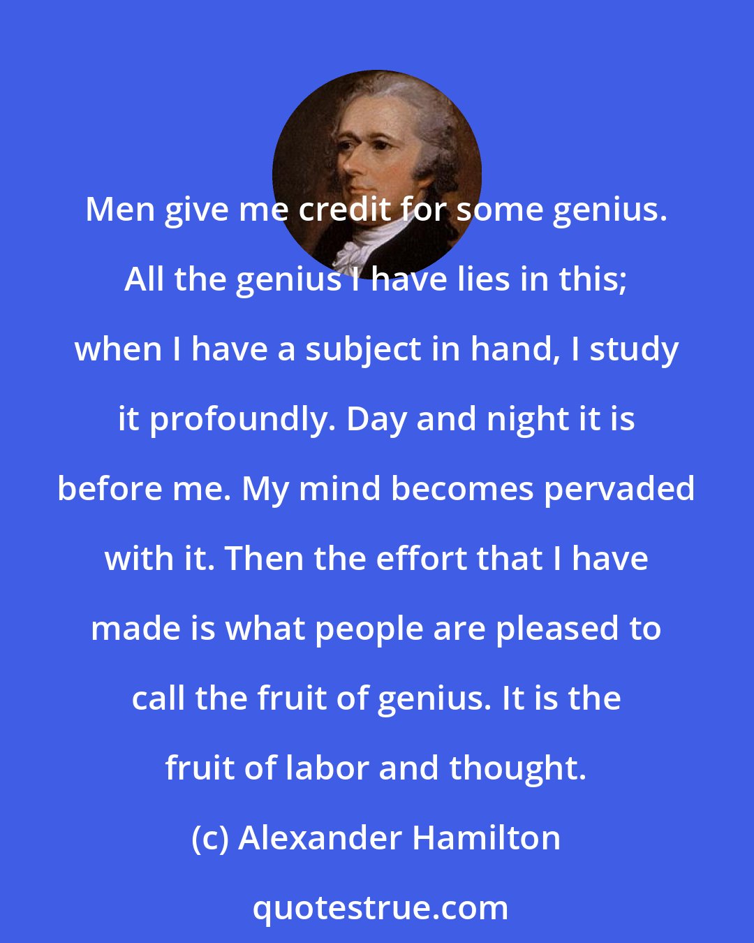 Alexander Hamilton: Men give me credit for some genius. All the genius I have lies in this; when I have a subject in hand, I study it profoundly. Day and night it is before me. My mind becomes pervaded with it. Then the effort that I have made is what people are pleased to call the fruit of genius. It is the fruit of labor and thought.