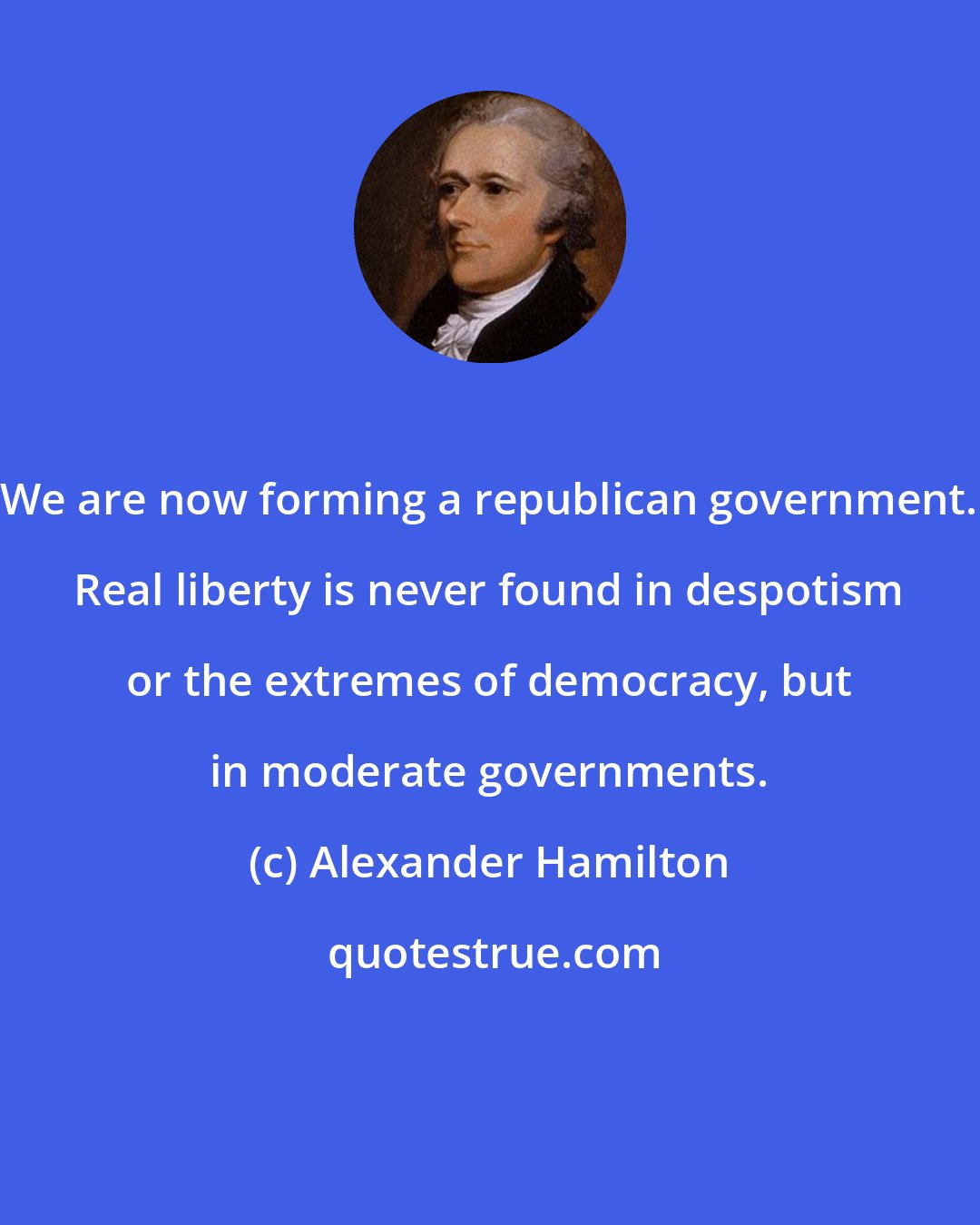Alexander Hamilton: We are now forming a republican government. Real liberty is never found in despotism or the extremes of democracy, but in moderate governments.