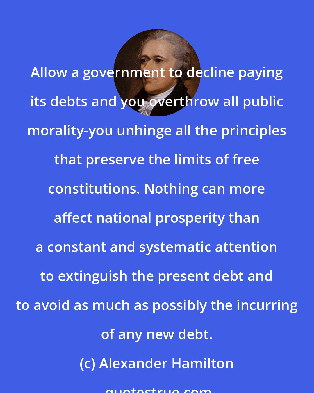 Alexander Hamilton: Allow a government to decline paying its debts and you overthrow all public morality-you unhinge all the principles that preserve the limits of free constitutions. Nothing can more affect national prosperity than a constant and systematic attention to extinguish the present debt and to avoid as much as possibly the incurring of any new debt.
