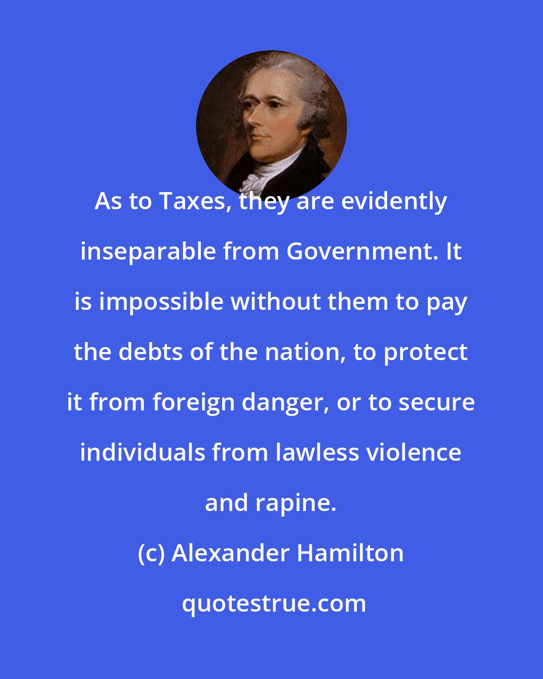 Alexander Hamilton: As to Taxes, they are evidently inseparable from Government. It is impossible without them to pay the debts of the nation, to protect it from foreign danger, or to secure individuals from lawless violence and rapine.