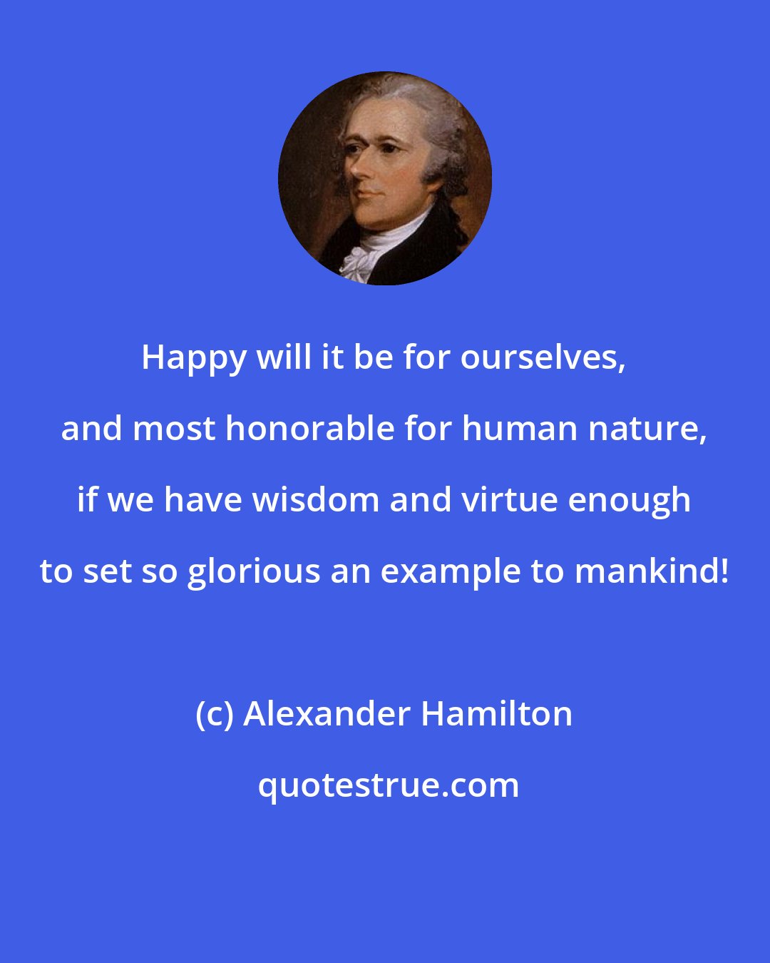 Alexander Hamilton: Happy will it be for ourselves, and most honorable for human nature, if we have wisdom and virtue enough to set so glorious an example to mankind!
