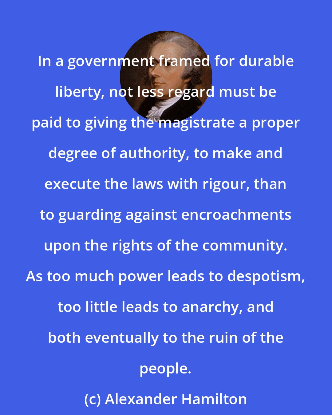 Alexander Hamilton: In a government framed for durable liberty, not less regard must be paid to giving the magistrate a proper degree of authority, to make and execute the laws with rigour, than to guarding against encroachments upon the rights of the community. As too much power leads to despotism, too little leads to anarchy, and both eventually to the ruin of the people.