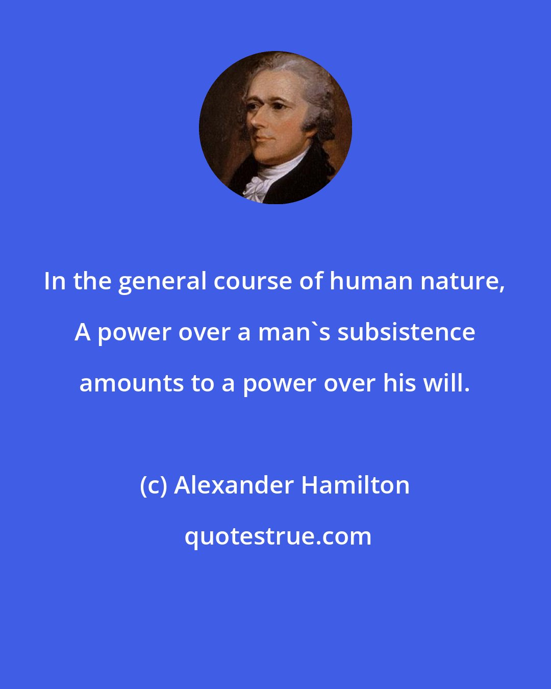 Alexander Hamilton: In the general course of human nature, A power over a man's subsistence amounts to a power over his will.