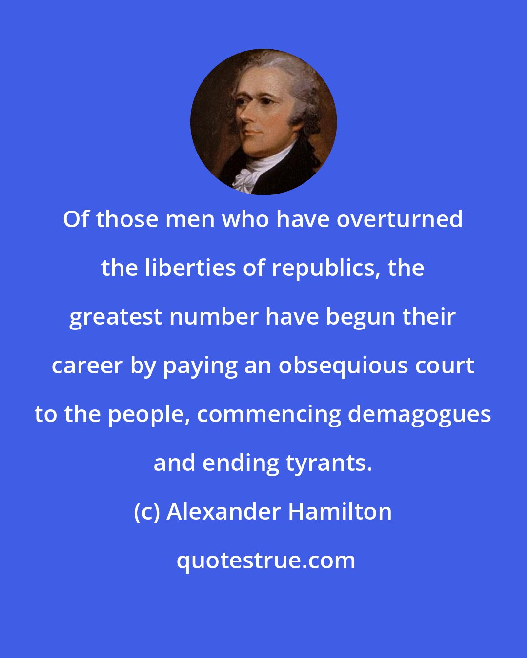 Alexander Hamilton: Of those men who have overturned the liberties of republics, the greatest number have begun their career by paying an obsequious court to the people, commencing demagogues and ending tyrants.