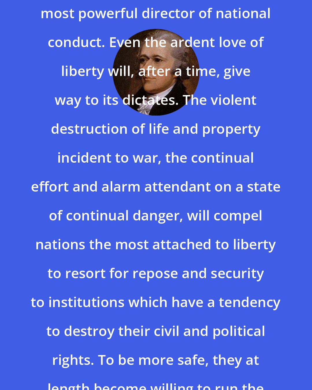 Alexander Hamilton: Safety from external danger is the most powerful director of national conduct. Even the ardent love of liberty will, after a time, give way to its dictates. The violent destruction of life and property incident to war, the continual effort and alarm attendant on a state of continual danger, will compel nations the most attached to liberty to resort for repose and security to institutions which have a tendency to destroy their civil and political rights. To be more safe, they at length become willing to run the risk of being less free.