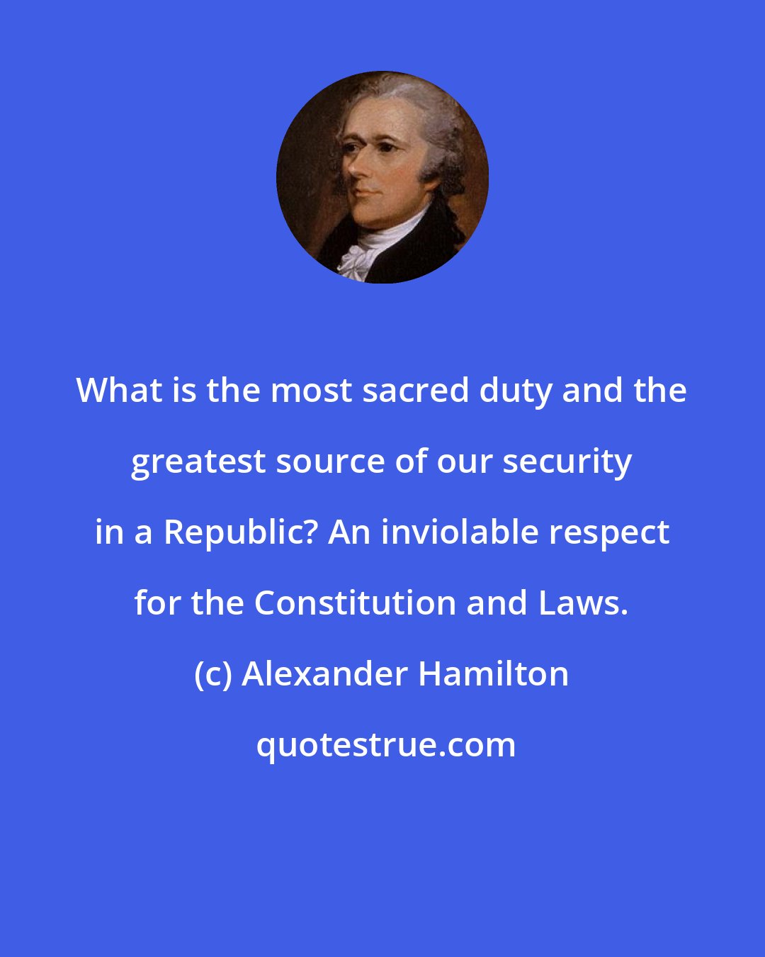 Alexander Hamilton: What is the most sacred duty and the greatest source of our security in a Republic? An inviolable respect for the Constitution and Laws.