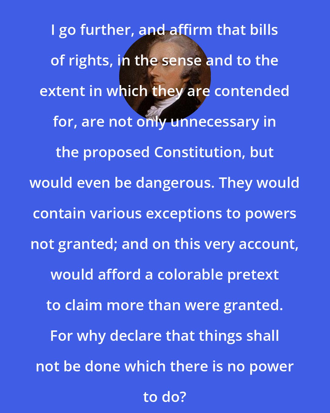 Alexander Hamilton: I go further, and affirm that bills of rights, in the sense and to the extent in which they are contended for, are not only unnecessary in the proposed Constitution, but would even be dangerous. They would contain various exceptions to powers not granted; and on this very account, would afford a colorable pretext to claim more than were granted. For why declare that things shall not be done which there is no power to do?