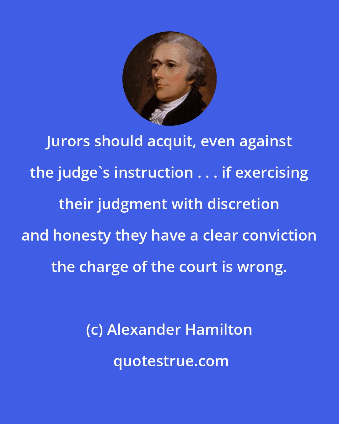 Alexander Hamilton: Jurors should acquit, even against the judge's instruction . . . if exercising their judgment with discretion and honesty they have a clear conviction the charge of the court is wrong.