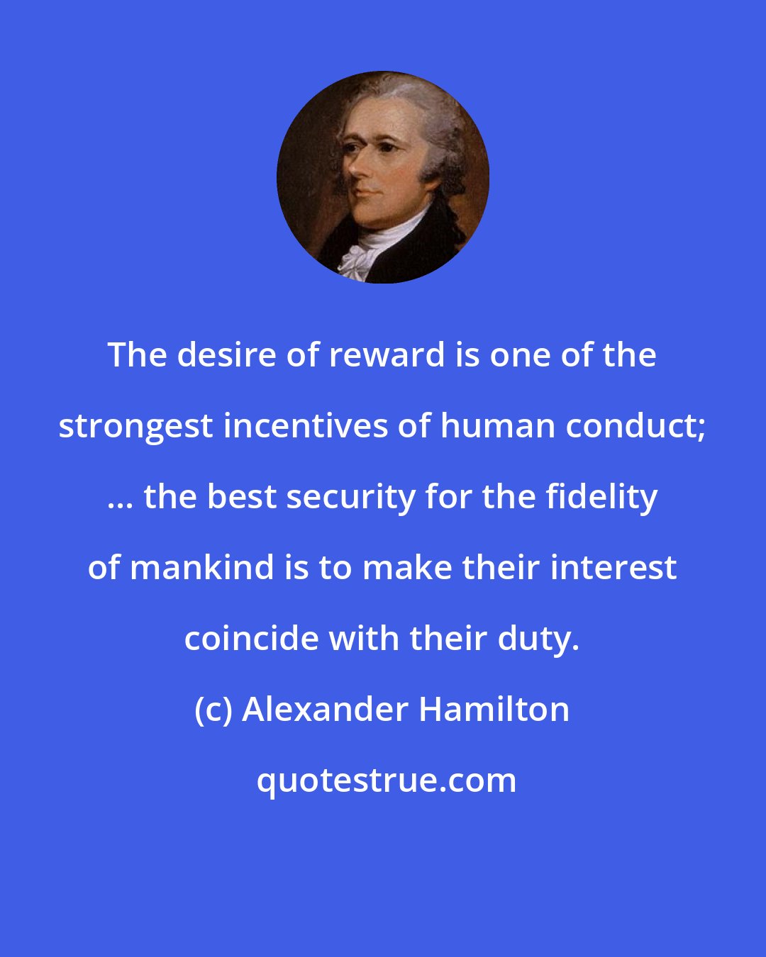 Alexander Hamilton: The desire of reward is one of the strongest incentives of human conduct; ... the best security for the fidelity of mankind is to make their interest coincide with their duty.