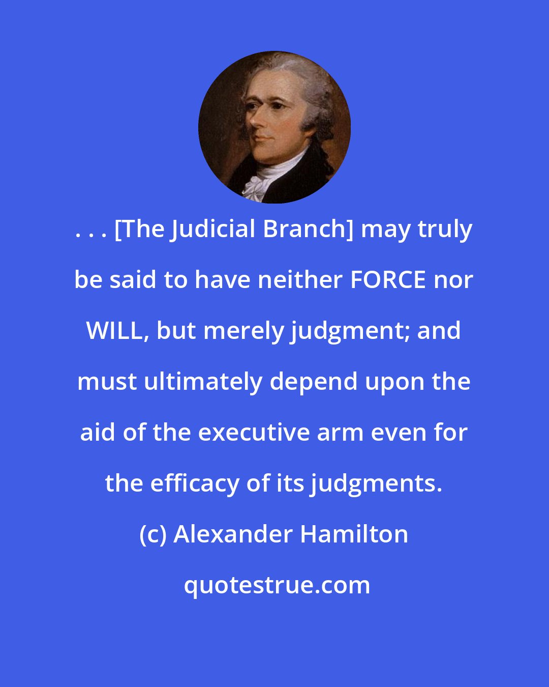 Alexander Hamilton: . . . [The Judicial Branch] may truly be said to have neither FORCE nor WILL, but merely judgment; and must ultimately depend upon the aid of the executive arm even for the efficacy of its judgments.
