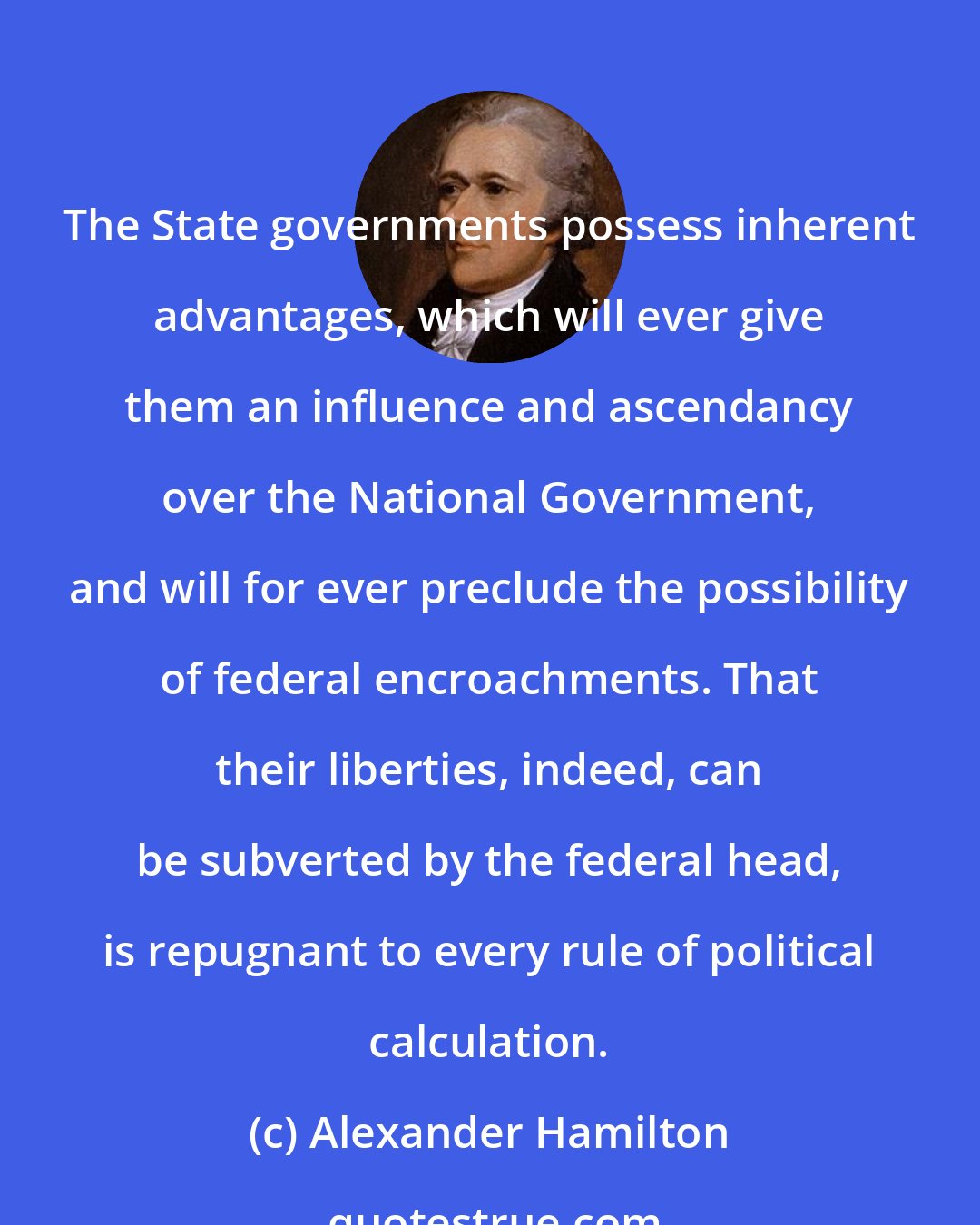 Alexander Hamilton: The State governments possess inherent advantages, which will ever give them an influence and ascendancy over the National Government, and will for ever preclude the possibility of federal encroachments. That their liberties, indeed, can be subverted by the federal head, is repugnant to every rule of political calculation.