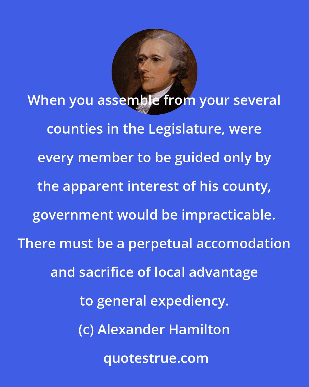 Alexander Hamilton: When you assemble from your several counties in the Legislature, were every member to be guided only by the apparent interest of his county, government would be impracticable. There must be a perpetual accomodation and sacrifice of local advantage to general expediency.