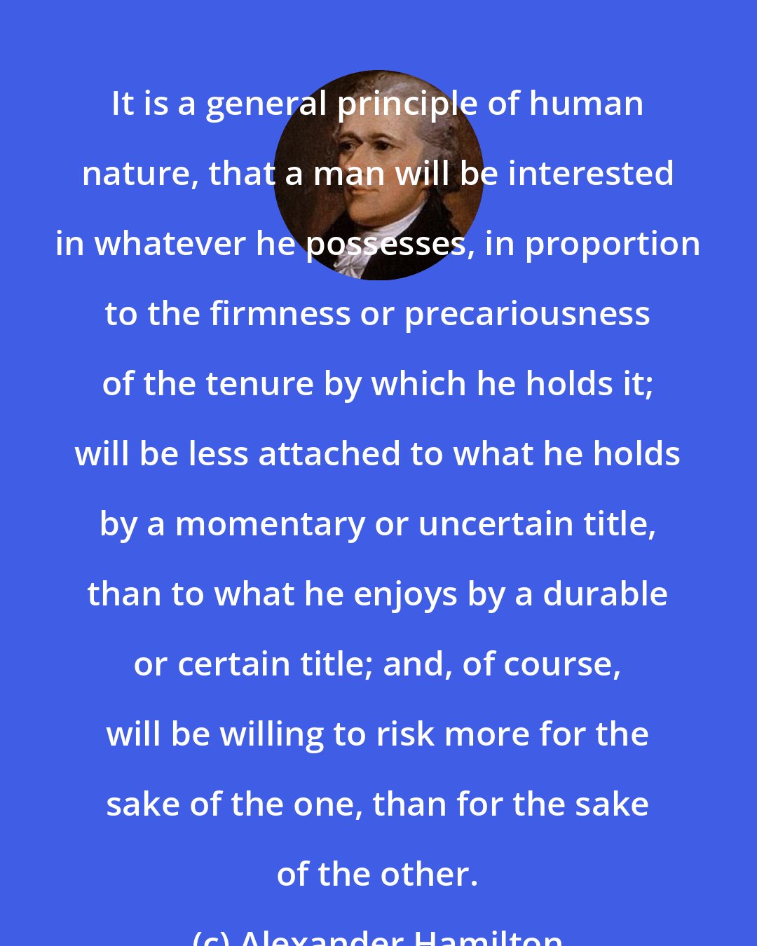 Alexander Hamilton: It is a general principle of human nature, that a man will be interested in whatever he possesses, in proportion to the firmness or precariousness of the tenure by which he holds it; will be less attached to what he holds by a momentary or uncertain title, than to what he enjoys by a durable or certain title; and, of course, will be willing to risk more for the sake of the one, than for the sake of the other.